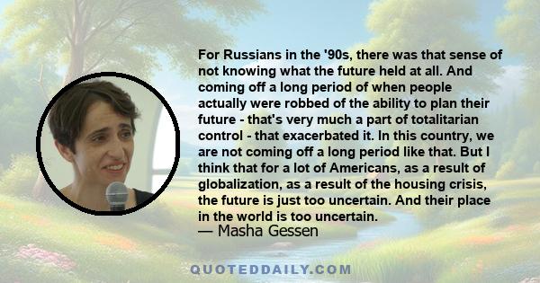 For Russians in the '90s, there was that sense of not knowing what the future held at all. And coming off a long period of when people actually were robbed of the ability to plan their future - that's very much a part