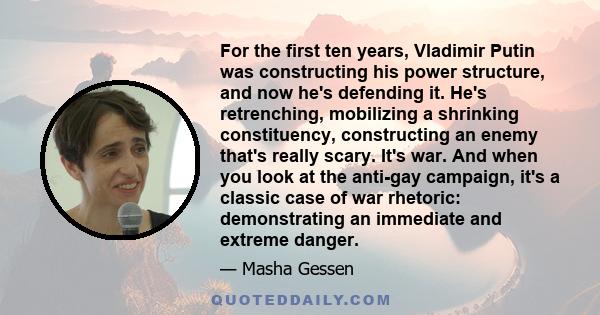 For the first ten years, Vladimir Putin was constructing his power structure, and now he's defending it. He's retrenching, mobilizing a shrinking constituency, constructing an enemy that's really scary. It's war. And