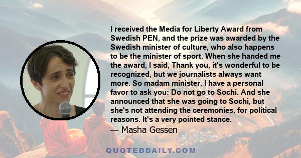 I received the Media for Liberty Award from Swedish PEN, and the prize was awarded by the Swedish minister of culture, who also happens to be the minister of sport. When she handed me the award, I said, Thank you, it's