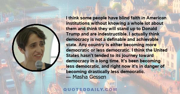 I think some people have blind faith in American institutions without knowing a whole lot about them and think they will stand up to Donald Trump and are indestructible. I actually think democracy is not a definable and 