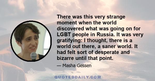 There was this very strange moment when the world discovered what was going on for LGBT people in Russia. It was very gratifying: I thought, there is a world out there, a saner world. It had felt sort of desperate and