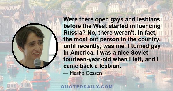 Were there open gays and lesbians before the West started influencing Russia? No, there weren't. In fact, the most out person in the country, until recently, was me. I turned gay in America. I was a nice Soviet