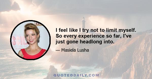 I feel like I try not to limit myself. So every experience so far, I've just gone headlong into.