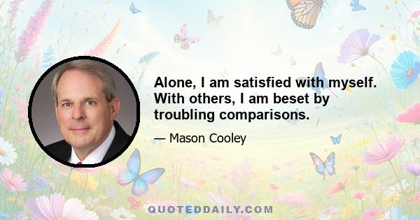 Alone, I am satisfied with myself. With others, I am beset by troubling comparisons.