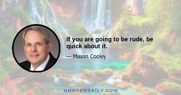 If you are going to be rude, be quick about it.