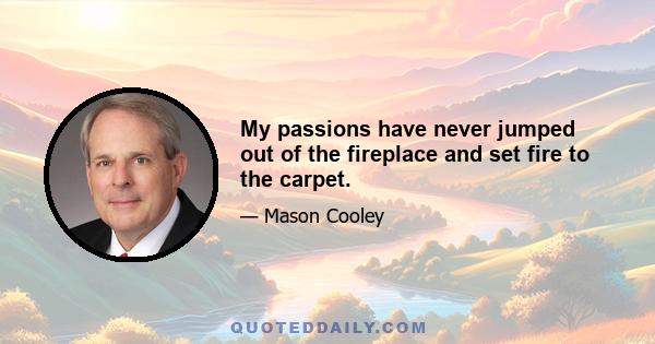 My passions have never jumped out of the fireplace and set fire to the carpet.