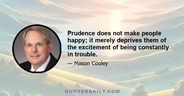 Prudence does not make people happy; it merely deprives them of the excitement of being constantly in trouble.