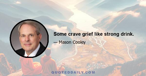 Some crave grief like strong drink.