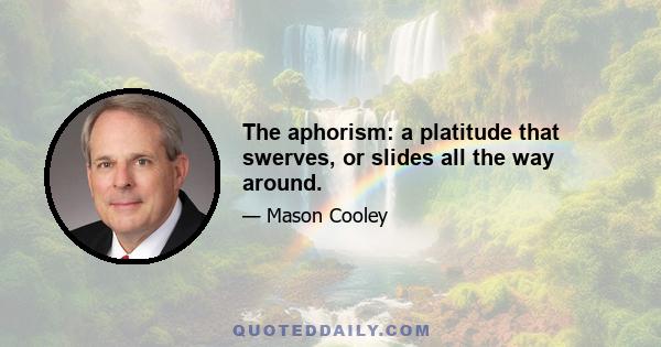 The aphorism: a platitude that swerves, or slides all the way around.
