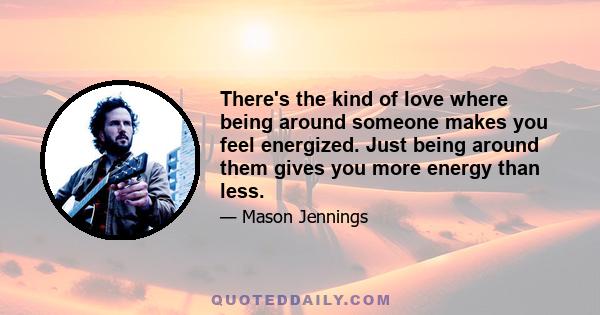 There's the kind of love where being around someone makes you feel energized. Just being around them gives you more energy than less.