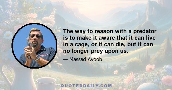 The way to reason with a predator is to make it aware that it can live in a cage, or it can die, but it can no longer prey upon us.