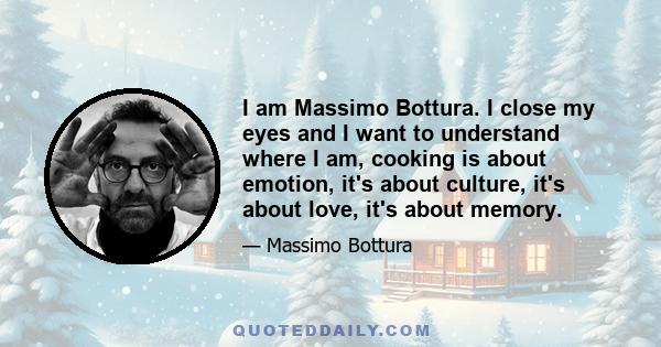 I am Massimo Bottura. I close my eyes and I want to understand where I am, cooking is about emotion, it's about culture, it's about love, it's about memory.