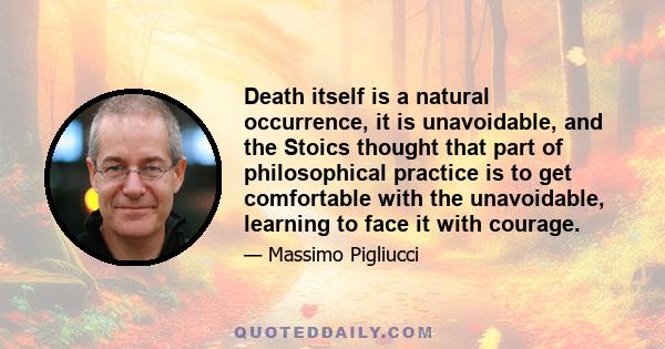 Death itself is a natural occurrence, it is unavoidable, and the Stoics thought that part of philosophical practice is to get comfortable with the unavoidable, learning to face it with courage.