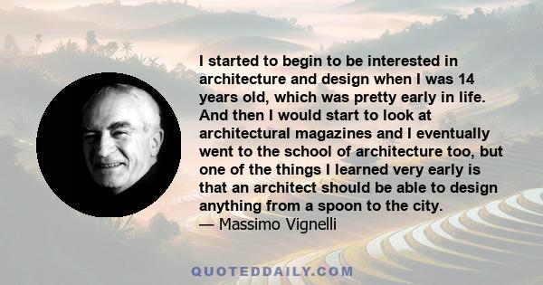 I started to begin to be interested in architecture and design when I was 14 years old, which was pretty early in life. And then I would start to look at architectural magazines and I eventually went to the school of