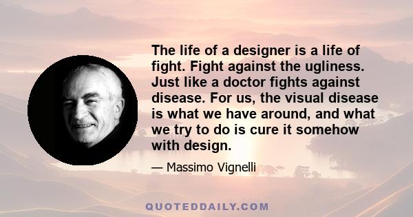 The life of a designer is a life of fight. Fight against the ugliness. Just like a doctor fights against disease. For us, the visual disease is what we have around, and what we try to do is cure it somehow with design.