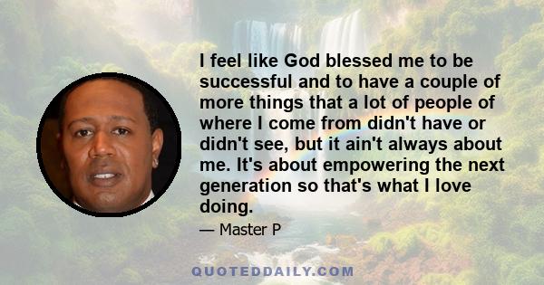 I feel like God blessed me to be successful and to have a couple of more things that a lot of people of where I come from didn't have or didn't see, but it ain't always about me. It's about empowering the next