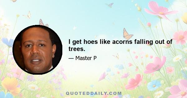 I get hoes like acorns falling out of trees.