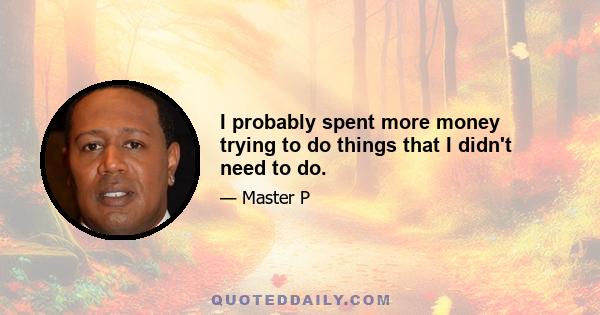 I probably spent more money trying to do things that I didn't need to do.