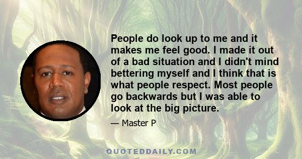 People do look up to me and it makes me feel good. I made it out of a bad situation and I didn't mind bettering myself and I think that is what people respect. Most people go backwards but I was able to look at the big