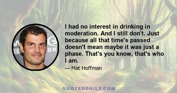 I had no interest in drinking in moderation. And I still don't. Just because all that time's passed doesn't mean maybe it was just a phase. That's you know, that's who I am.