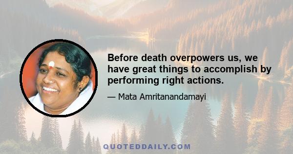 Before death overpowers us, we have great things to accomplish by performing right actions.