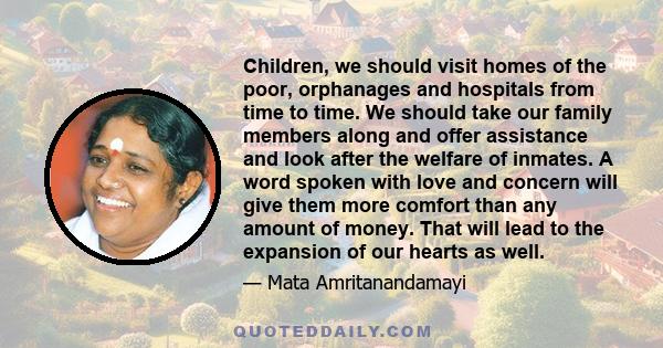 Children, we should visit homes of the poor, orphanages and hospitals from time to time. We should take our family members along and offer assistance and look after the welfare of inmates. A word spoken with love and