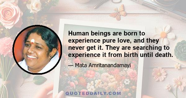 Human beings are born to experience pure love, and they never get it. They are searching to experience it from birth until death.