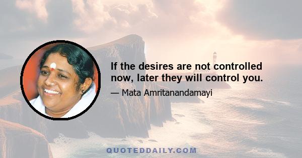 If the desires are not controlled now, later they will control you.