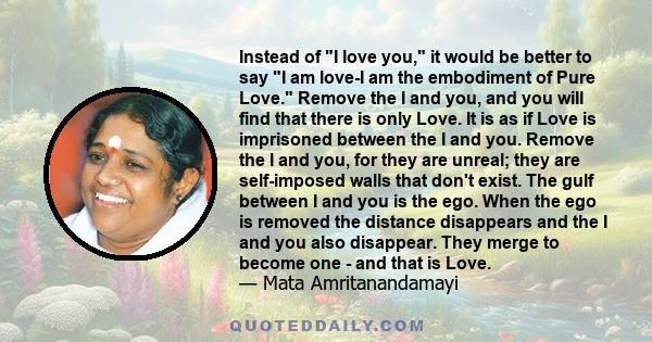 Instead of I love you, it would be better to say I am love-I am the embodiment of Pure Love. Remove the I and you, and you will find that there is only Love. It is as if Love is imprisoned between the I and you. Remove