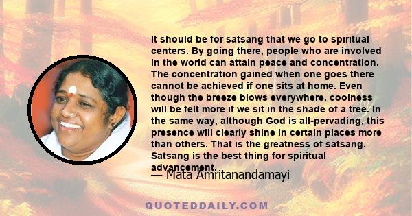 It should be for satsang that we go to spiritual centers. By going there, people who are involved in the world can attain peace and concentration. The concentration gained when one goes there cannot be achieved if one