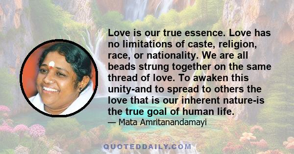 Love is our true essence. Love has no limitations of caste, religion, race, or nationality. We are all beads strung together on the same thread of love. To awaken this unity-and to spread to others the love that is our