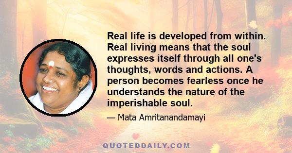 Real life is developed from within. Real living means that the soul expresses itself through all one's thoughts, words and actions. A person becomes fearless once he understands the nature of the imperishable soul.