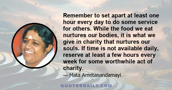 Remember to set apart at least one hour every day to do some service for others. While the food we eat nurtures our bodies, it is what we give in charity that nurtures our souls. If time is not available daily, reserve