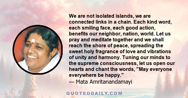 We are not isolated islands, we are connected links in a chain. Each kind word, each smiling face, each good action, benefits our neighbor, nation, world. Let us pray and meditate together and we shall reach the shore