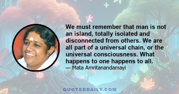 We must remember that man is not an island, totally isolated and disconnected from others. We are all part of a universal chain, or the universal consciousness. What happens to one happens to all.