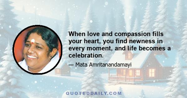 When love and compassion fills your heart, you find newness in every moment, and life becomes a celebration.