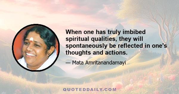 When one has truly imbibed spiritual qualities, they will spontaneously be reflected in one's thoughts and actions.