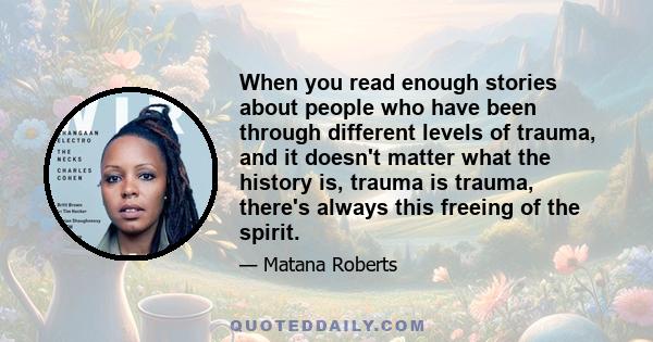 When you read enough stories about people who have been through different levels of trauma, and it doesn't matter what the history is, trauma is trauma, there's always this freeing of the spirit.