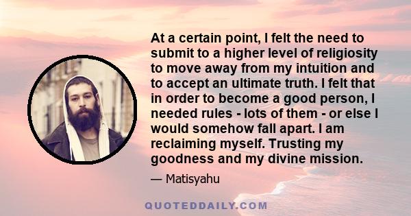 At a certain point, I felt the need to submit to a higher level of religiosity to move away from my intuition and to accept an ultimate truth. I felt that in order to become a good person, I needed rules - lots of them