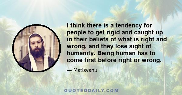 I think there is a tendency for people to get rigid and caught up in their beliefs of what is right and wrong, and they lose sight of humanity. Being human has to come first before right or wrong.