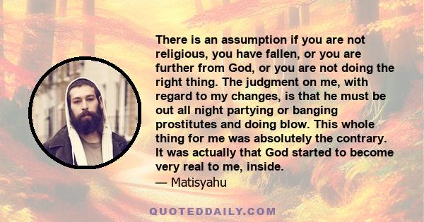 There is an assumption if you are not religious, you have fallen, or you are further from God, or you are not doing the right thing. The judgment on me, with regard to my changes, is that he must be out all night