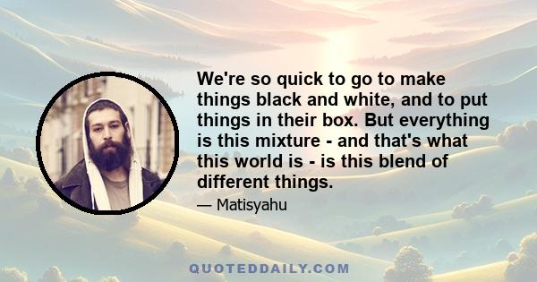 We're so quick to go to make things black and white, and to put things in their box. But everything is this mixture - and that's what this world is - is this blend of different things.