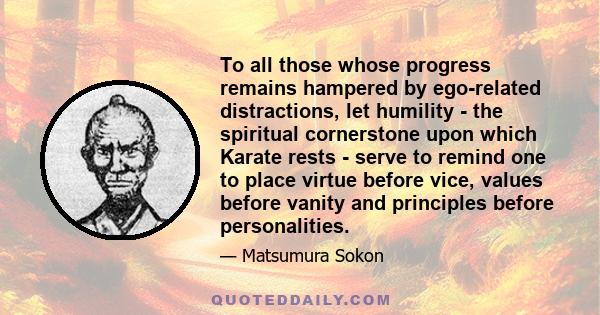 To all those whose progress remains hampered by ego-related distractions, let humility - the spiritual cornerstone upon which Karate rests - serve to remind one to place virtue before vice, values before vanity and