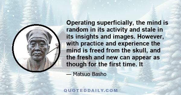 Operating superficially, the mind is random in its activity and stale in its insights and images. However, with practice and experience the mind is freed from the skull, and the fresh and new can appear as though for