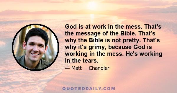 God is at work in the mess. That's the message of the Bible. That's why the Bible is not pretty. That's why it's grimy, because God is working in the mess. He's working in the tears.