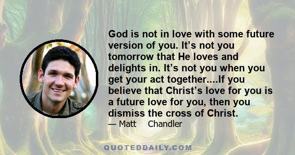 God is not in love with some future version of you. It’s not you tomorrow that He loves and delights in. It’s not you when you get your act together....If you believe that Christ’s love for you is a future love for you, 