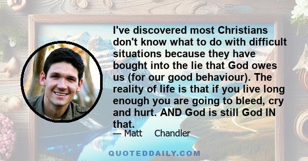 I've discovered most Christians don't know what to do with difficult situations because they have bought into the lie that God owes us (for our good behaviour). The reality of life is that if you live long enough you