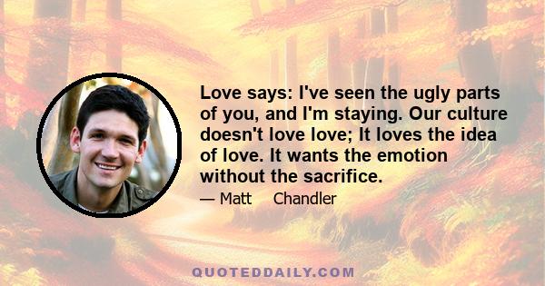 Love says: I've seen the ugly parts of you, and I'm staying. Our culture doesn't love love; It loves the idea of love. It wants the emotion without the sacrifice.