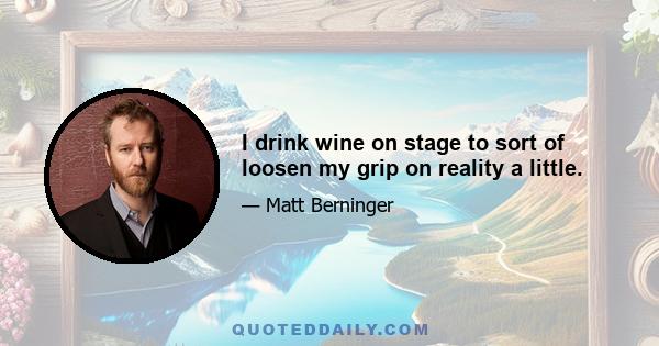 I drink wine on stage to sort of loosen my grip on reality a little.