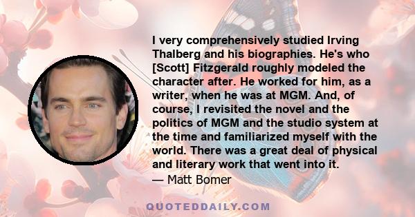I very comprehensively studied Irving Thalberg and his biographies. He's who [Scott] Fitzgerald roughly modeled the character after. He worked for him, as a writer, when he was at MGM. And, of course, I revisited the